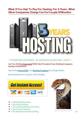 What If You Had To Pay For Hosting For 5 Years, What
Other Companies Charge You For Couple Of Months!
** NO EXPENSIVE SOFTWARES… NO ADDITIONAL HIDDEN FEES… NO BS! **
Are You Feeling Frustrated With Fake Promosis From Hosting Companes
Saying UNLIMITED?
Stop Getting Screwed By Your Hosting Company Every Single Month...
Same Hosting We Are Using For All Of OurBlogs
​​​​​​​
✅ FREE DDOS Protection
✅ Free SSL Certificates
✅ Free AntiVirus/Malware Protection
✅ Free Account Transfers
✅Free Email Accounts & Forwarding 1/5
 