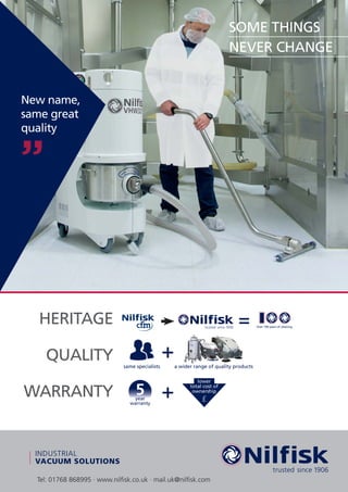 Tel: 01768 868995 · www.nilﬁsk.co.uk · mail.uk@nilﬁsk.com
New name,
same great
quality
HERITAGE
QUALITY
WARRANTY
INDUSTRIAL
VACUUM SOLUTIONS
SOME THINGS
NEVER CHANGE
=
+
+
same specialists a wider range of quality products
Over 100 years of cleaning
lower
total cost of
ownership
£
id
 