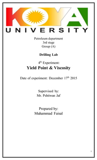 1
Petroleum department
3rd stage
Group (A)
Drilling Lab
4th
Experiment:
Yield Point & Viscosity
Date of experiment: December 17th
2015
Supervised by:
Mr. Pshtiwan Jaf
Prepared by:
Muhammad Faisal
 
