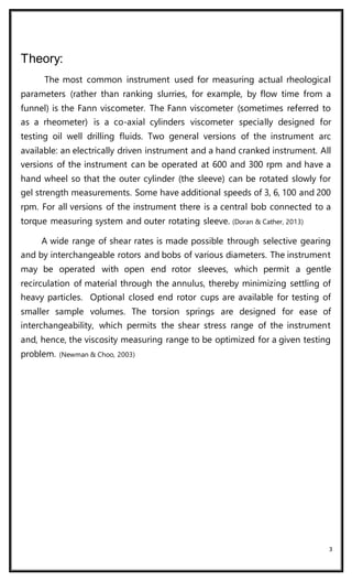 3
Theory:
The most common instrument used for measuring actual rheological
parameters (rather than ranking slurries, for example, by flow time from a
funnel) is the Fann viscometer. The Fann viscometer (sometimes referred to
as a rheometer) is a co-axial cylinders viscometer specially designed for
testing oil well drilling fluids. Two general versions of the instrument arc
available: an electrically driven instrument and a hand cranked instrument. All
versions of the instrument can be operated at 600 and 300 rpm and have a
hand wheel so that the outer cylinder (the sleeve) can be rotated slowly for
gel strength measurements. Some have additional speeds of 3, 6, 100 and 200
rpm. For all versions of the instrument there is a central bob connected to a
torque measuring system and outer rotating sleeve. (Doran & Cather, 2013)
A wide range of shear rates is made possible through selective gearing
and by interchangeable rotors and bobs of various diameters. The instrument
may be operated with open end rotor sleeves, which permit a gentle
recirculation of material through the annulus, thereby minimizing settling of
heavy particles. Optional closed end rotor cups are available for testing of
smaller sample volumes. The torsion springs are designed for ease of
interchangeability, which permits the shear stress range of the instrument
and, hence, the viscosity measuring range to be optimized for a given testing
problem. (Newman & Choo, 2003)
 