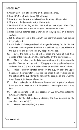 7
Procedures:
1. Weigh 27.065 gm of bentonite on the electric balance.
2. Pour 489.1 cc of water into a 500 ml beaker.
3. Pour the water into two vessels and stir the water with the mixer.
4. Slowly add the bentonite to the stirring water.
5. Leave the mixer running for few minutes till we have a good mixed mud.
6. Mix the mud in one of the vessels with the mud in the other.
7. Place the mud balance base (preferably in carrying case) on a flat level
surface.
8. Fill the clean, dry cup to the top with the freshly obtained mud sample
to be weighted.
9. Place the lid on the cup and set it with a gentle twisting motion. Be sure
that some mud is expelled through the hole in the cap as this will ensure
the cup is full and also will free any trapped air or gas.
10. Cover the hole in the lid with a finger and wash all mud from
outside of the cup and arm. Then thoroughly dry the entire balance.
11. Place the balance on the knife edge and move the rider along the
outside of the arm and leave it on 8.58 ppg (the expected mud density)
and wait till the cup and arm are balanced as indicated by the bubble.
12. Place a recently agitated sample in the cup, tilt back the upper
housing of the rheometer, locate the cup under the sleeve (the pins on
the bottom of the cup fit into the holes in the base plate), and lower the
upper housing to its normal position.
13. Turn the knurled knob between the rear support posts to raise or
lower the rotor sleeve until it is immersed in the sample to the scribed
line.
14. Stir the sample for about 5 seconds at 600 RPM, then select the
RPM desired for the best.
15. Wait for the dial reading to stabilize (the time depends on the
sample's characteristics).
16. Record the dial reading and RPM.
Discussion:
 