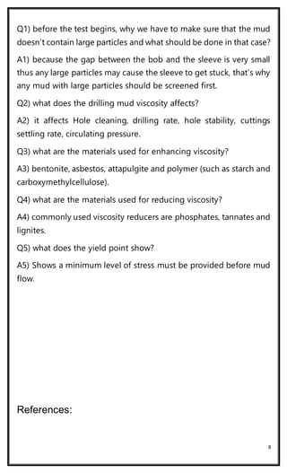 8
Q1) before the test begins, why we have to make sure that the mud
doesn’t contain large particles and what should be done in that case?
A1) because the gap between the bob and the sleeve is very small
thus any large particles may cause the sleeve to get stuck, that’s why
any mud with large particles should be screened first.
Q2) what does the drilling mud viscosity affects?
A2) it affects Hole cleaning, drilling rate, hole stability, cuttings
settling rate, circulating pressure.
Q3) what are the materials used for enhancing viscosity?
A3) bentonite, asbestos, attapulgite and polymer (such as starch and
carboxymethylcellulose).
Q4) what are the materials used for reducing viscosity?
A4) commonly used viscosity reducers are phosphates, tannates and
lignites.
Q5) what does the yield point show?
A5) Shows a minimum level of stress must be provided before mud
flow.
References:
 