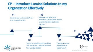 © Lumina Learning. All rights reserved.
CP – Introduce Lumina Solutions to my
Organization Effectively
#1
Understand Lumina solutions
and its applications
#3
Increase my sphere of
influence and position myself
as an innovative business
partner
#2
Spot the suitable opportunities
and introduce Lumina solutions
to my organization
#4
Create personal
development
opportunity
 