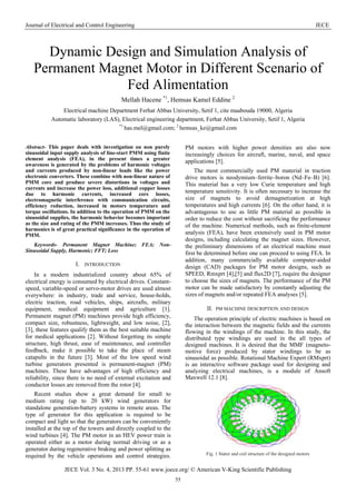 Journal of Electrical and Control Engineering JECE
JECE Vol. 3 No. 4, 2013 PP. 55-61 www.joece.org/ © American V-King Scientific Publishing
55
Dynamic Design and Simulation Analysis of
Permanent Magnet Motor in Different Scenario of
Fed Alimentation
Mellah Hacene *1
, Hemsas Kamel Eddine 2
Electrical machine Department Ferhat Abbas University, Setif 1, cite maabouda 19000, Algeria
Automatic laboratory (LAS), Electrical engineering department, Ferhat Abbas University, Setif 1, Algeria
*1
has.mel@gmail.com; 2
hemsas_ke@gmail.com
Abstract- This paper deals with investigation on non purely
sinusoidal input supply analysis of line-start PMM using finite
element analysis (FEA), in the present times a greater
awareness is generated by the problems of harmonic voltages
and currents produced by non-linear loads like the power
electronic converters. These combine with non-linear nature of
PMM core and produce severe distortions in voltages and
currents and increase the power loss, additional copper losses
due to harmonic currents, increased core losses,
electromagnetic interference with communication circuits,
efficiency reduction, increased in motors temperature and
torque oscillations. In addition to the operation of PMM on the
sinusoidal supplies, the harmonic behavior becomes important
as the size and rating of the PMM increases. Thus the study of
harmonics is of great practical significance in the operation of
PMM.
Keywords- Permanent Magnet Machine; FEA; Non-
Sinusoidal Supply, Harmonic; FFT; Loss
I. INTRODUCTION
In a modern industrialized country about 65% of
electrical energy is consumed by electrical drives. Constant-
speed, variable-speed or servo-motor drives are used almost
everywhere: in industry, trade and service, house-holds,
electric traction, road vehicles, ships, aircrafts, military
equipment, medical equipment and agriculture [1].
Permanent magnet (PM) machines provide high efficiency,
compact size, robustness, lightweight, and low noise, [2],
[3], these features qualify them as the best suitable machine
for medical applications [2]. Without forgetting its simple
structure, high thrust, ease of maintenance, and controller
feedback, make it possible to take the place of steam
catapults in the future [3]. Most of the low speed wind
turbine generators presented is permanent-magnet (PM)
machines. These have advantages of high efficiency and
reliability, since there is no need of external excitation and
conductor losses are removed from the rotor [4].
Recent studies show a great demand for small to
medium rating (up to 20 kW) wind generators for
standalone generation-battery systems in remote areas. The
type of generator for this application is required to be
compact and light so that the generators can be conveniently
installed at the top of the towers and directly coupled to the
wind turbines [4]. The PM motor in an HEV power train is
operated either as a motor during normal driving or as a
generator during regenerative braking and power splitting as
required by the vehicle operations and control strategies.
PM motors with higher power densities are also now
increasingly choices for aircraft, marine, naval, and space
applications [5].
The most commercially used PM material in traction
drive motors is neodymium–ferrite–boron (Nd–Fe–B) [6].
This material has a very low Curie temperature and high
temperature sensitivity. It is often necessary to increase the
size of magnets to avoid demagnetization at high
temperatures and high currents [6]. On the other hand, it is
advantageous to use as little PM material as possible in
order to reduce the cost without sacrificing the performance
of the machine. Numerical methods, such as finite-element
analysis (FEA), have been extensively used in PM motor
designs, including calculating the magnet sizes. However,
the preliminary dimensions of an electrical machine must
first be determined before one can proceed to using FEA. In
addition, many commercially available computer-aided
design (CAD) packages for PM motor designs, such as
SPEED, Rmxprt [4],[5] and flux2D [7], require the designer
to choose the sizes of magnets. The performance of the PM
motor can be made satisfactory by constantly adjusting the
sizes of magnets and/or repeated FEA analyses [5].
II. PM MACHINE DESCRIPTION AND DESIGN
The operation principle of electric machines is based on
the interaction between the magnetic fields and the currents
flowing in the windings of the machine. In this study, the
distributed type windings are used in the all types of
designed machines. It is desired that the MMF (magneto-
motive force) produced by stator windings to be as
sinusoidal as possible. Rotational Machine Expert (RMxprt)
is an interactive software package used for designing and
analyzing electrical machines, is a module of Ansoft
Maxwell 12.1 [8].
Fig. 1 Stator and coil structure of the designed motors
 