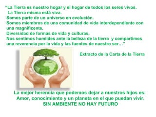 La mejor herencia que podemos dejar a nuestros hijos es:  Amor, conocimiento y un planeta en el que puedan vivir. SIN AMBIENTE NO HAY FUTURO “ La Tierra es nuestro hogar y el hogar de todos los seres vivos. La Tierra misma está viva. Somos parte de un universo en evolución. Somos miembros de una comunidad de vida interdependiente con  una magnificente. Diversidad de formas de vida y culturas. Nos sentimos humildes ante la belleza de la tierra  y compartimos una reverencia por la vida y las fuentes de nuestro ser…” Extracto de la Carta de la Tierra 