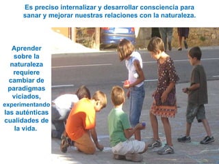 Es preciso internalizar y desarrollar consciencia para sanar y mejorar nuestras relaciones con la naturaleza. Aprender sobre la naturaleza requiere cambiar de paradigmas viciados,  experimentando  las auténticas cualidades de la vida.  