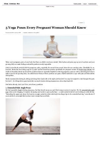Posted: 03/27/2014 4:40 pm EDT  Updated: 03/28/2014 1:59 am EDT
5 Yoga Poses Every Pregnant Woman Should Know
When you're pregnant, parts of your body hurt that you didn't even know existed. Weird aches and pains pop up out of nowhere and your
growing belly can make finding comfortable positions nearly impossible.
Cathy Louise Broda certainly felt the pregnancy pains, especially the second time around when she was carrying twins. Thankfully for us,
however, Broda has been doing yoga for 23 years and has honed her practice specifically for pregnant women. At Purple Yoga Hawaii, her
studio in Honolulu, Broda has found five positions that are especially helpful for relieving pregnancy pains as well as stretching the body to
make room for the growing baby. An added bonus? Many of these positions are great, reliable methods to cope with pain and discomforts
during labor.
Broda recommends starting by sitting and doing three head rolls to the right and then left. You may be tempted to rush through this part,
but don't ­­ few things feel as good and relieve as much tension during pregnancy as a slow, deep head roll.
Feel better already, don't you? Now, onto those 5 positions:
1. Extended Side Angle Pose: 
We feel especially sluggish during pregnancy, but that doesn't mean you can't find energy reserves to tap into. Try the extended side angle
pose when you're dragging. It requires strong legs and works to open up the hips ­­ a much needed stretch if you're sitting at a desk all day.
"Extending the upper arm above the head at an angle works the whole side body from finger tips to the extended back leg," notes Broda. If
you reach for it, you might find you have more energy than you think.
August 21, 2015
iOS app Android app More Desktop Alerts Log in Create Account
 