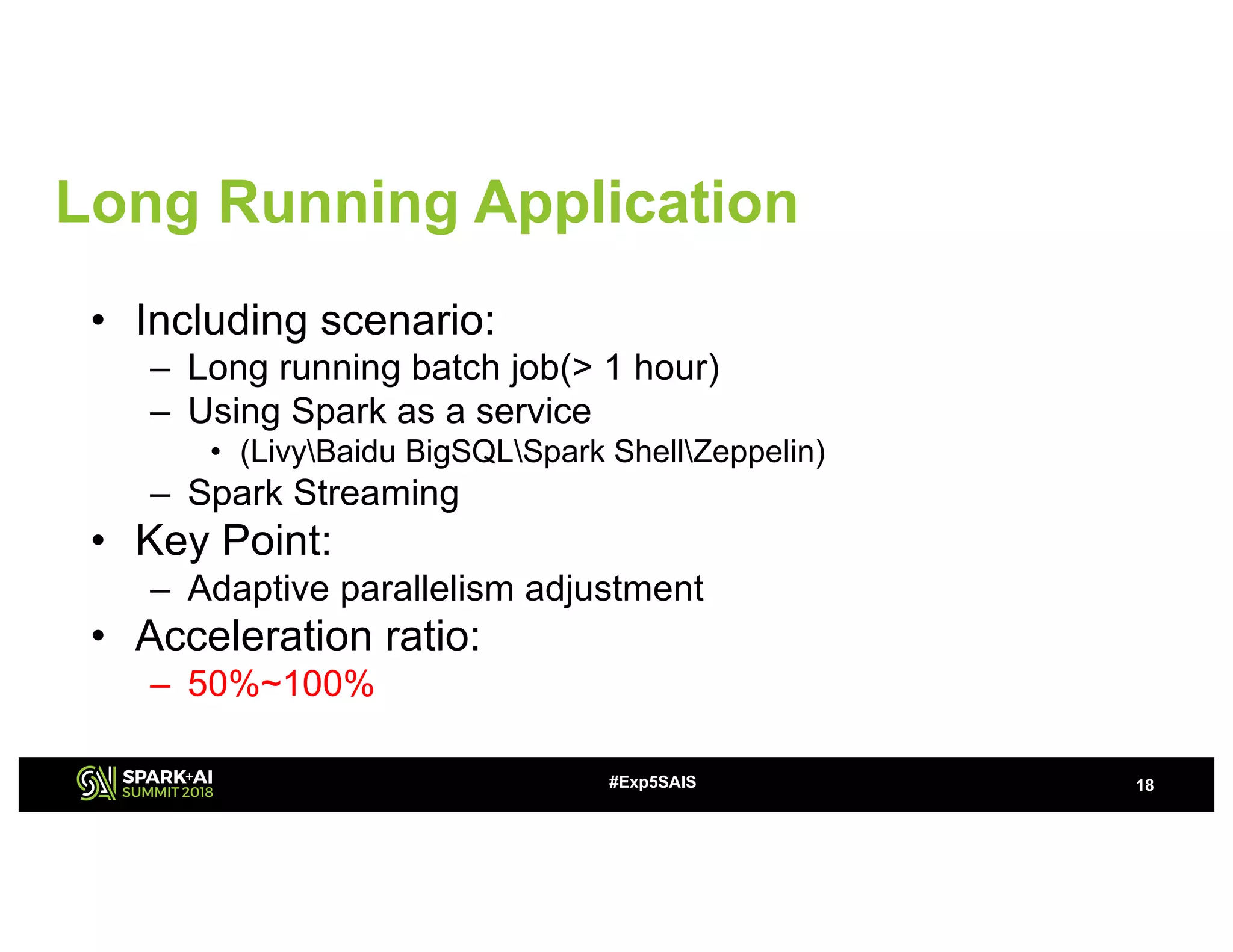 18
Long Running Application
• Including scenario:
– Long running batch job(> 1 hour)
– Using Spark as a service
• (LivyBaidu BigSQLSpark ShellZeppelin)
– Spark Streaming
• Key Point:
– Adaptive parallelism adjustment
• Acceleration ratio:
– 50%~100%
#Exp5SAIS
 