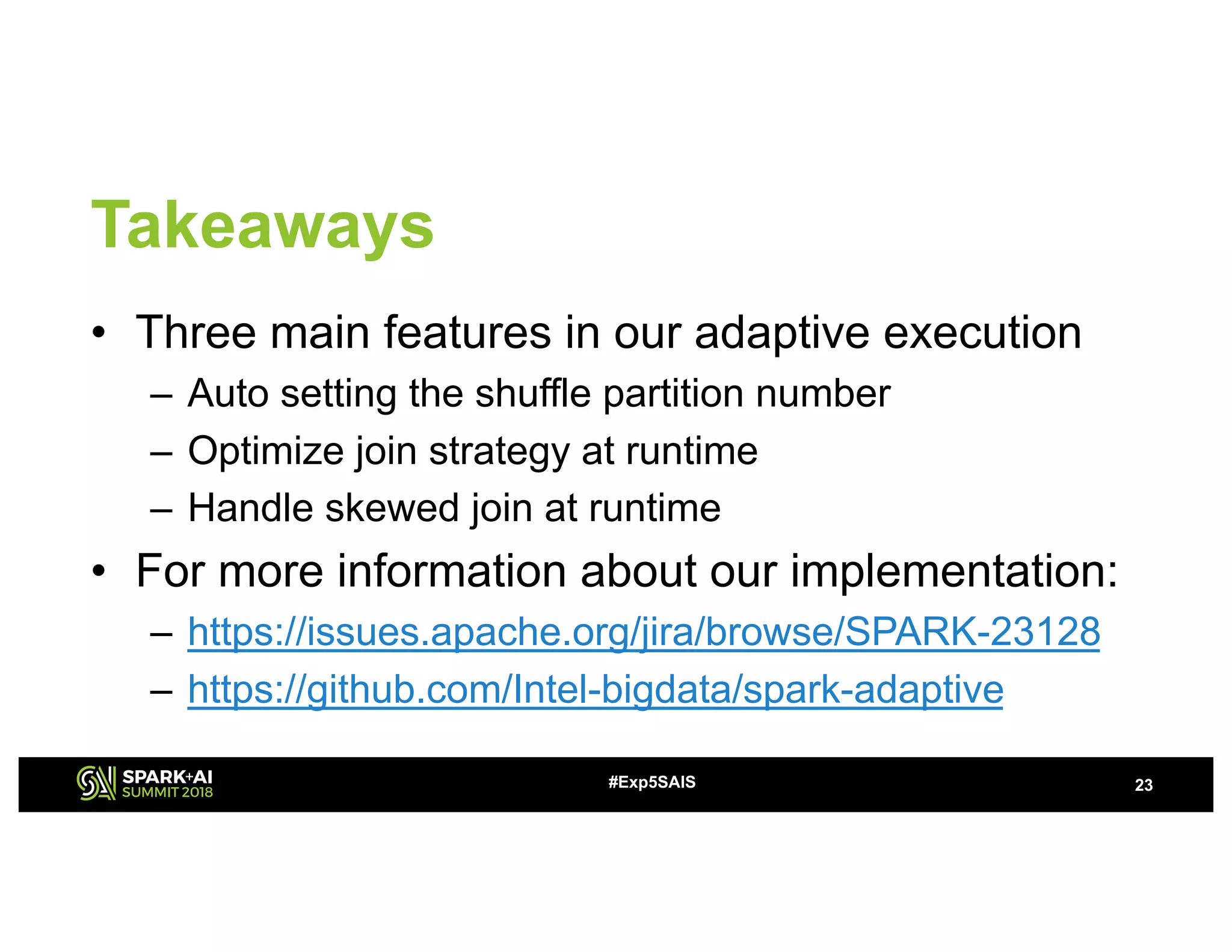 Takeaways
• Three main features in our adaptive execution
– Auto setting the shuffle partition number
– Optimize join strategy at runtime
– Handle skewed join at runtime
• For more information about our implementation:
– https://issues.apache.org/jira/browse/SPARK-23128
– https://github.com/Intel-bigdata/spark-adaptive
23#Exp5SAIS
 