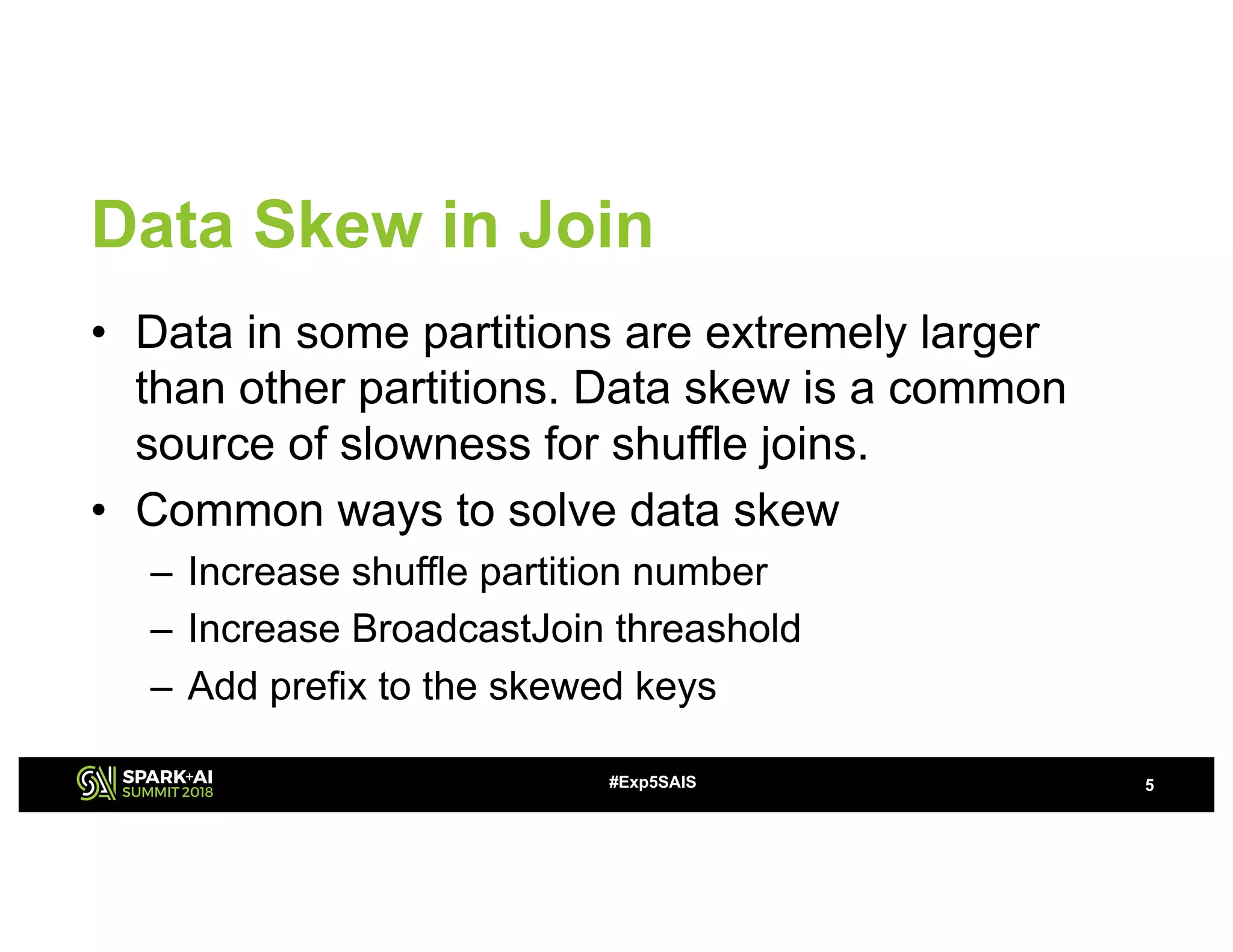 Data Skew in Join
• Data in some partitions are extremely larger
than other partitions. Data skew is a common
source of slowness for shuffle joins.
• Common ways to solve data skew
– Increase shuffle partition number
– Increase BroadcastJoin threashold
– Add prefix to the skewed keys
5#Exp5SAIS
 