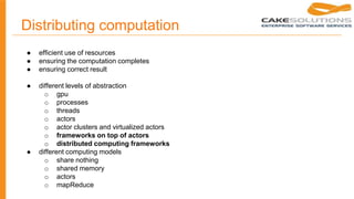 Distributing computation
● efficient use of resources
● ensuring the computation completes
● ensuring correct result
● different levels of abstraction
o gpu
o processes
o threads
o actors
o actor clusters and virtualized actors
o frameworks on top of actors
o distributed computing frameworks
● different computing models
o share nothing
o shared memory
o actors
o mapReduce
 
