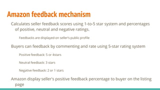 Amazon feedback mechanism
Calculates seller feedback scores using 1-to-5 star system and percentages
of positive, neutral and negative ratings.
Feedbacks are displayed on seller’s public profile
Buyers can feedback by commenting and rate using 5-star rating system
Positive feedback: 5 or 4stars
Neutral feedback: 3 stars
Negative feedback: 2 or 1 stars
Amazon display seller's positive feedback percentage to buyer on the listing
page
 