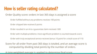 How is seller rating calculated?
Order Quality score: orders in last 365 days is assigned a score
Order fulfilled without any problems receives 100 points
Order shipped late receives 0 points
Order resulted in an A-to-z guarantee claim received -500
Order with multiple problems: most significant problem is counted towards score
Order with truly exceptional service receives bonus 10 point for a total score of 110
Score for all order from past 365 days is totaled, and an average score is
computed by dividing total points by the number of orders.
A time weighted average is applied to determine final score
 