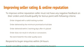 Improving seller rating & online reputation
To improve online reputation seller must not have any negative feedback on
their orders and should qualify for bonus point with following criteria:
Order shipped with a valid tracking number
Order delivered by the minimum promised arrival date
Order delivered within 3 working days after it's placed
Order does not result in refunds or concessions
No event listed for the order quality score
Respond to buyer enquiries within 24 hours
Avoid cancelling orders unless requested by buyers
 