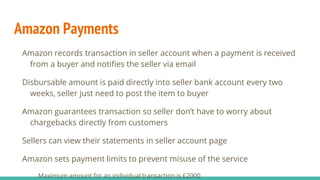 Amazon Payments
Amazon records transaction in seller account when a payment is received
from a buyer and notifies the seller via email
Disbursable amount is paid directly into seller bank account every two
weeks, seller just need to post the item to buyer
Amazon guarantees transaction so seller don’t have to worry about
chargebacks directly from customers
Sellers can view their statements in seller account page
Amazon sets payment limits to prevent misuse of the service
Maximum amount for an individual transaction is £2000
 