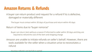 Amazon Returns & Refunds
A buyer can return product and request for a refund if its is defective,
damaged or materially different
The buyer must contact within 30 days of purchase and return within 45 days
Return of items due to “buyer remorse”
Buyer can return item without a reason if informed to seller within 30 days and they are
required to refund the cost of the item and shipping charge
Amazon are unable to initiate refunds on seller's behalf. However, there are
tools available for the seller when a situation arise to necessitates a
refund
Issuing a refund: can be full or partial
 