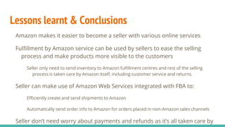 Lessons learnt & Conclusions
Amazon makes it easier to become a seller with various online services
Fulfillment by Amazon service can be used by sellers to ease the selling
process and make products more visible to the customers
Seller only need to send inventory to Amazon fulfillment centres and rest of the selling
process is taken care by Amazon itself, including customer service and returns.
Seller can make use of Amazon Web Services integrated with FBA to:
Efficiently create and send shipments to Amazon
Automatically send order info to Amazon for orders placed in non-Amazon sales channels
Seller don’t need worry about payments and refunds as it’s all taken care by
 