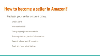 How to become a seller in Amazon?
Register your seller account using
Credit card
Phone number
Company registration details
Primary contact person information
Beneficial owner information
Bank account information
 