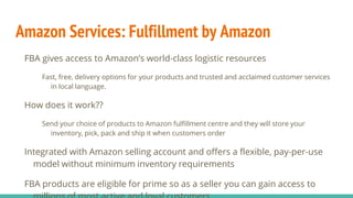 Amazon Services: Fulfillment by Amazon
FBA gives access to Amazon’s world-class logistic resources
Fast, free, delivery options for your products and trusted and acclaimed customer services
in local language.
How does it work??
Send your choice of products to Amazon fulfillment centre and they will store your
inventory, pick, pack and ship it when customers order
Integrated with Amazon selling account and offers a flexible, pay-per-use
model without minimum inventory requirements
FBA products are eligible for prime so as a seller you can gain access to
 