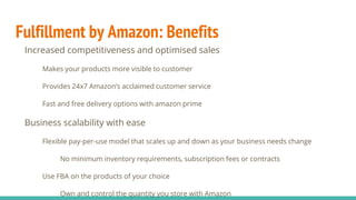 Fulfillment by Amazon: Benefits
Increased competitiveness and optimised sales
Makes your products more visible to customer
Provides 24x7 Amazon’s acclaimed customer service
Fast and free delivery options with amazon prime
Business scalability with ease
Flexible pay-per-use model that scales up and down as your business needs change
No minimum inventory requirements, subscription fees or contracts
Use FBA on the products of your choice
Own and control the quantity you store with Amazon
 
