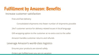 Fulfillment by Amazon: Benefits
Increase customer satisfaction
Free and fast delivery
Consolidated shipments into fewer number of shipments possible
24x7 customer service for delivery related issues in local language
Gift-wrapping option to the customer at no extra cost to the seller
Amazon handles customer returns and refunds
Leverage Amazon’s world-class logistics
Ensures your products are stored safely
Orders get fulfilled even you are on vacation
 