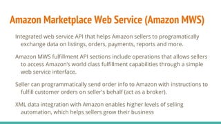 Amazon Marketplace Web Service (Amazon MWS)
Integrated web service API that helps Amazon sellers to programatically
exchange data on listings, orders, payments, reports and more.
Amazon MWS fulfillment API sections include operations that allows sellers
to access Amazon’s world class fulfillment capabilities through a simple
web service interface.
Seller can programmatically send order info to Amazon with instructions to
fulfill customer orders on seller's behalf (act as a broker).
XML data integration with Amazon enables higher levels of selling
automation, which helps sellers grow their business
 