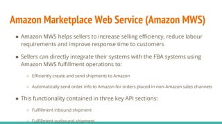 Amazon Marketplace Web Service (Amazon MWS)
● Amazon MWS helps sellers to increase selling efficiency, reduce labour
requirements and improve response time to customers
● Sellers can directly integrate their systems with the FBA systems using
Amazon MWS fulfillment operations to:
○ Efficiently create and send shipments to Amazon
○ Automatically send order info to Amazon for orders placed in non-Amazon sales channels
● This functionality contained in three key API sections:
○ Fulfillment inbound shipment
○ Fulfillment outbound shipment
 