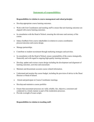 Statements of responsibilities:
Responsibilities in relation to course management and school principle:
 Develop appropriate course learning outcomes.
 Work with Unit Coordinators and teaching staff to ensure that unit learning outcomes are
aligned with course learning outcomes.
 In consultation with the Head of School, ensuring the relevance and currency of the
course.
 Induce feedback from course stakeholders in relation to course coordination
process/outcomes and course design.
 Manage partnerships.
 Contribute to student recruitment through marketing strategies and activities.
 In consultation with the Head of School, ensure sustainability of the course strategically,
financially and with regard to ongoing high-quality learning outcomes.
 Develop, update and oversee course design including the development and alignment of
learning outcomes, activities and assessment.
 Maintain and disseminate accurate course related information.
 Understand and monitor the course budget, including the provision of advice to the Dean/
Director or Head of School.
 Attend and participate in Course Coordinator meetings.
 Develop and maintain a course portfolio
 Ensure that assessment processes are valid, reliable, fair, objective, consistent and
conducted in a timely manner as part of the moderation processes.
 Provide oversight of exam scripts.
Responsibilities in relation to teaching staff:
 