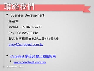 聯絡我們
• Business Development
楊荏傑
Mobile：0910-765-775
Fax：02-2258-9112
新北市板橋區文化路二段451號3樓
andy@carebest.com.tw
• CareBest 家倍安 線上照護指南
• www.carebest.com.tw
 
