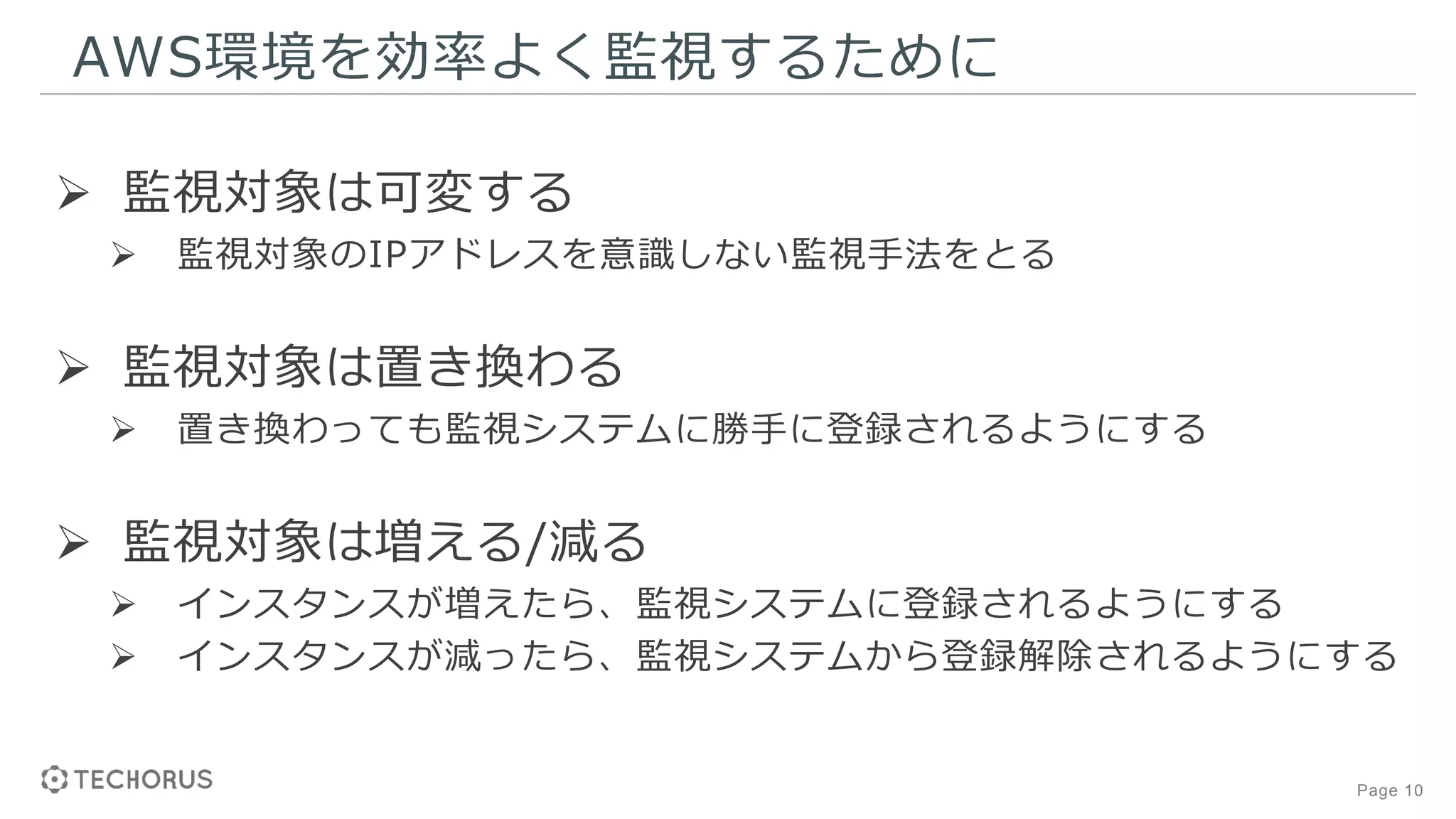 Page 10
AWS環境を効率よく監視するために
 監視対象は可変する
 監視対象のIPアドレスを意識しない監視手法をとる
 監視対象は置き換わる
 置き換わっても監視システムに勝手に登録されるようにする
 監視対象は増える/減る
 インスタンスが増えたら、監視システムに登録されるようにする
 インスタンスが減ったら、監視システムから登録解除されるようにする
 