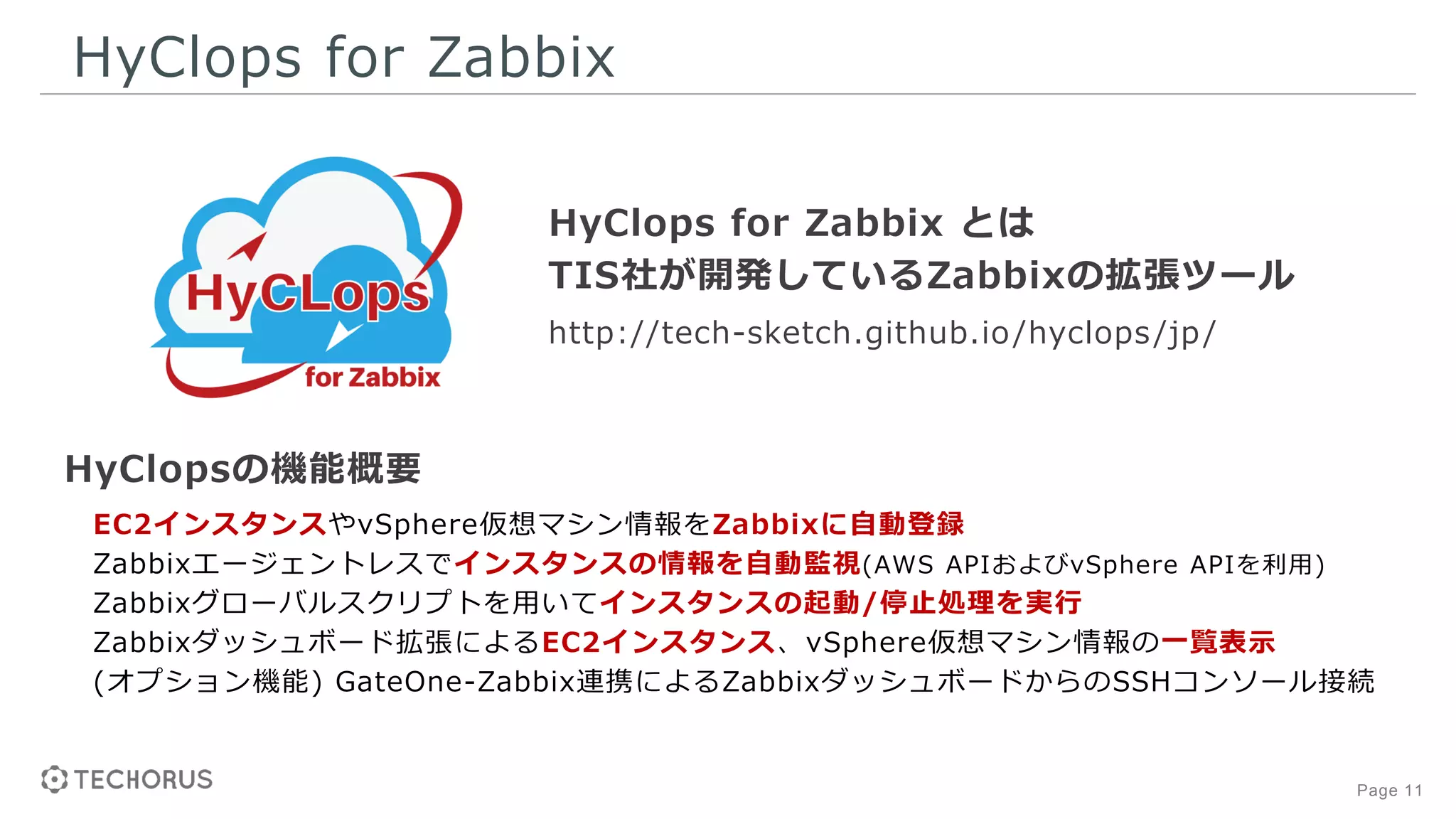 Page 11
HyClops for Zabbix
HyClopsの機能概要
EC2インスタンスやvSphere仮想マシン情報をZabbixに自動登録
Zabbixエージェントレスでインスタンスの情報を自動監視(AWS APIおよびvSphere APIを利用)
Zabbixグローバルスクリプトを用いてインスタンスの起動/停止処理を実行
Zabbixダッシュボード拡張によるEC2インスタンス、vSphere仮想マシン情報の一覧表示
(オプション機能) GateOne-Zabbix連携によるZabbixダッシュボードからのSSHコンソール接続
HyClops for Zabbix とは
TIS社が開発しているZabbixの拡張ツール
http://tech-sketch.github.io/hyclops/jp/
 