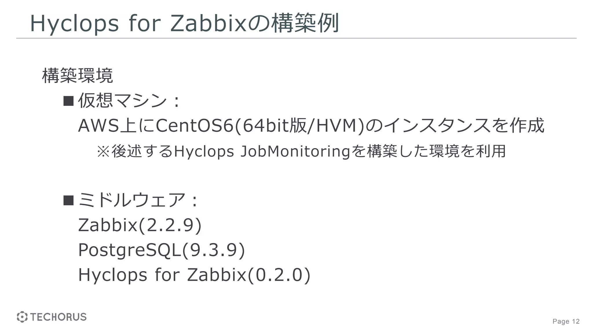 Page 12
Hyclops for Zabbixの構築例
構築環境
■仮想マシン：
AWS上にCentOS6(64bit版/HVM)のインスタンスを作成
※後述するHyclops JobMonitoringを構築した環境を利用
■ミドルウェア：
Zabbix(2.2.9)
PostgreSQL(9.3.9)
Hyclops for Zabbix(0.2.0)
 