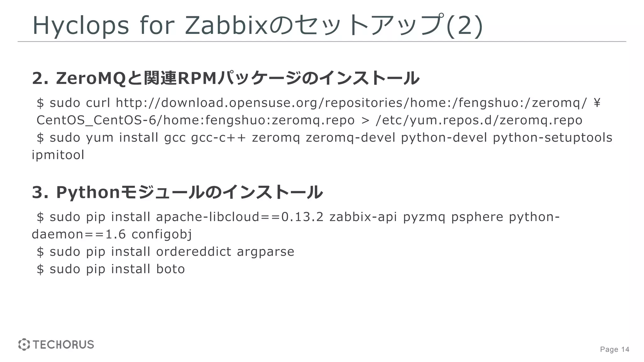 Page 14
Hyclops for Zabbixのセットアップ(2)
2. ZeroMQと関連RPMパッケージのインストール
$ sudo curl http://download.opensuse.org/repositories/home:/fengshuo:/zeromq/ ¥
CentOS_CentOS-6/home:fengshuo:zeromq.repo > /etc /yum.repos.d/zeromq.repo
$ sudo yum install gcc gcc-c++ zeromq zeromq-devel python-devel python-setuptools
ipmitool
3. Pythonモジュールのインストール
$ sudo pip install apache-libcloud==0.13.2 zabbix-api pyzmq psphere python-
daemon==1.6 configobj
$ sudo pip install ordereddict argparse
$ sudo pip install boto
 