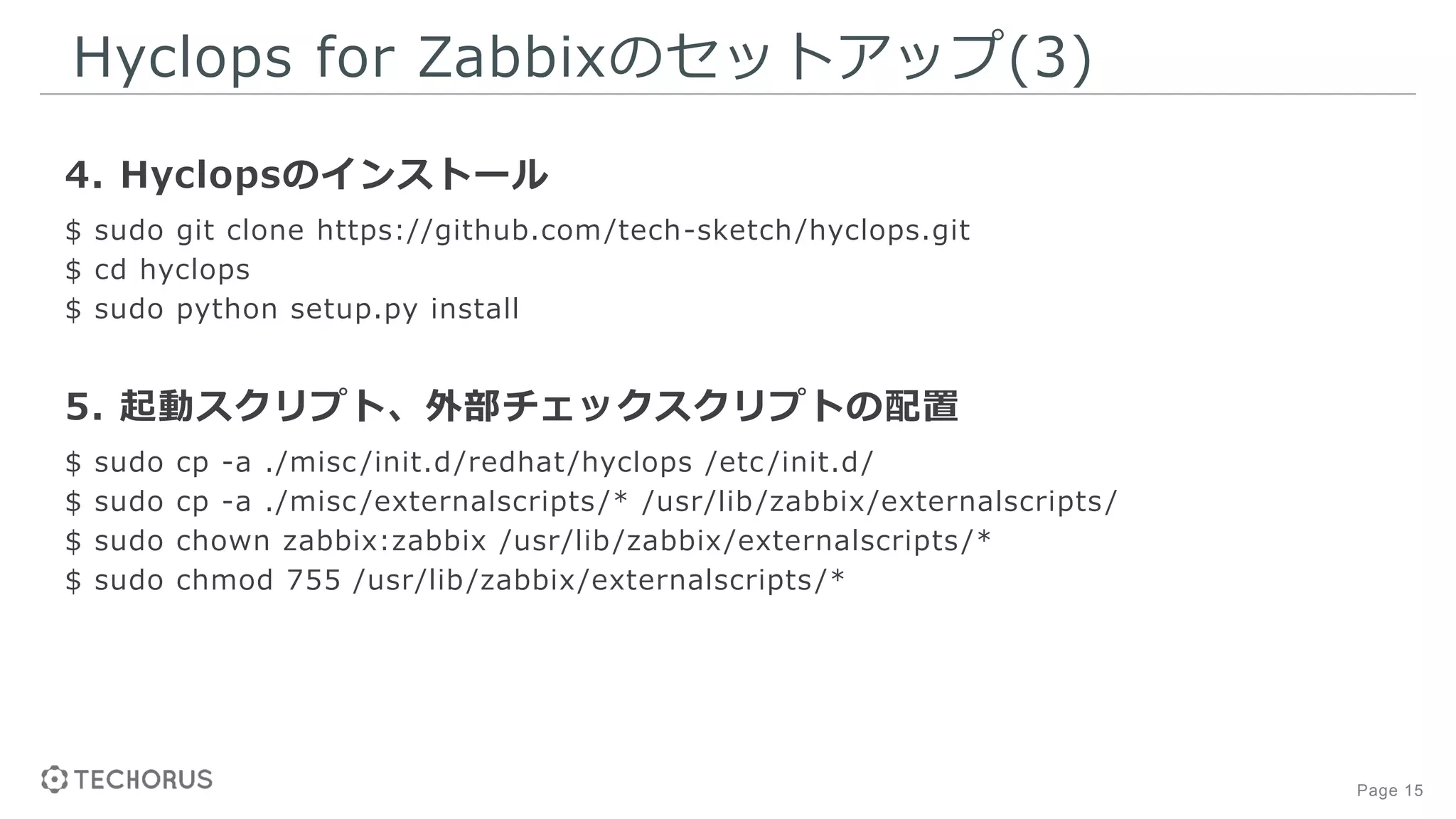 Page 15
Hyclops for Zabbixのセットアップ(3)
4. Hyclopsのインストール
$ sudo git clone https://github.com/tech-sketch/hyclops.git
$ cd hyclops
$ sudo python setup.py install
5. 起動スクリプト、外部チェックスクリプトの配置
$ sudo cp -a ./misc /init.d/redhat/hyclops /etc /init.d/
$ sudo cp -a ./misc /externalscripts/* /usr/lib/zabbix/externalscripts/
$ sudo chown zabbix:zabbix /usr/lib/zabbix/externalscripts/*
$ sudo chmod 755 /usr/lib/zabbix/externalscripts/*
 