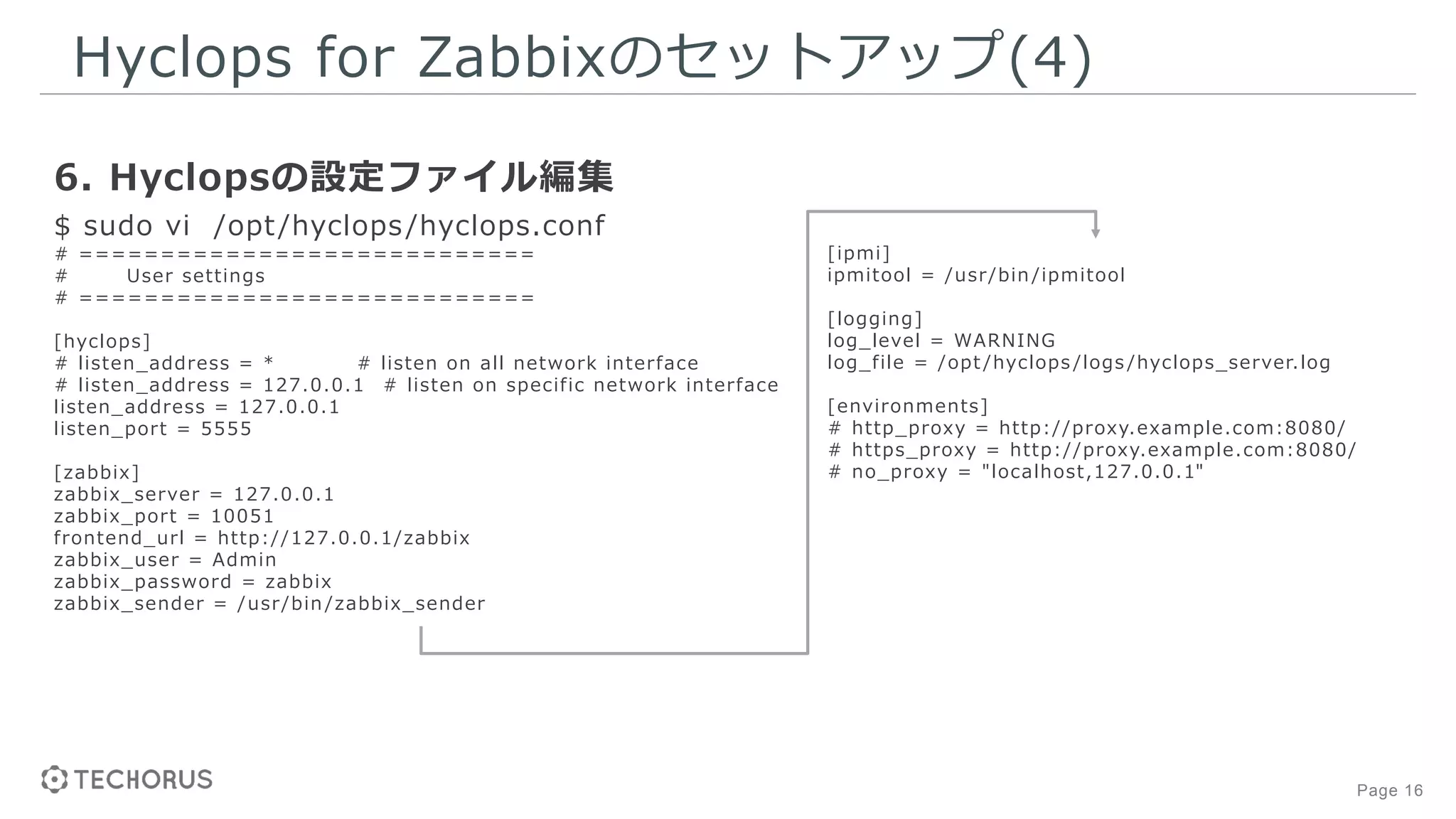 Page 16
Hyclops for Zabbixのセットアップ(4)
6. Hyclopsの設定ファイル編集
$ sudo vi /opt/hyclops/hyclops.conf
# ============================
# User settings
# ============================
[hyclops]
# listen_address = * # listen on all network interface
# listen_address = 127.0.0.1 # listen on specific network interface
listen_address = 127.0.0.1
listen_port = 5555
[zabbix]
zabbix_server = 127.0.0.1
zabbix_port = 10051
frontend_url = http://127.0.0.1/zabbix
zabbix_user = Admin
zabbix_password = zabbix
zabbix_sender = /usr/bin /zabbix_sender
[ipmi]
ipmitool = /usr/bin /ipmitool
[logging]
log_level = WARNING
log_file = /opt /hyclops /logs /hyclops_server.log
[environments]
# http_proxy = http://proxy.example.com:8080/
# https_proxy = http://proxy.example.com:8080/
# no_proxy = "localhost,127.0.0.1"
 