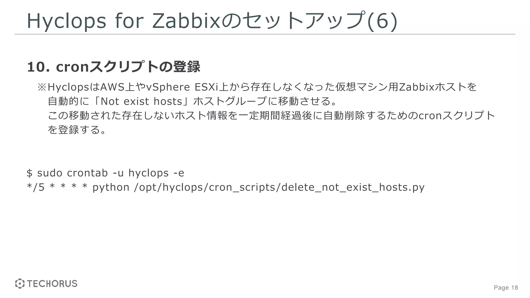 Page 18
Hyclops for Zabbixのセットアップ(6)
10. cronスクリプトの登録
※HyclopsはAWS上やvSphere ESXi上から存在しなくなった仮想マシン用Zabbixホストを
自動的に「Not exist hosts」ホストグループに移動させる。
この移動された存在しないホスト情報を一定期間経過後に自動削除するためのcronスクリプト
を登録する。
$ sudo crontab -u hyclops -e
*/5 * * * * python /opt/hyclops/cron_scripts/delete_not_exist_hosts.py
 