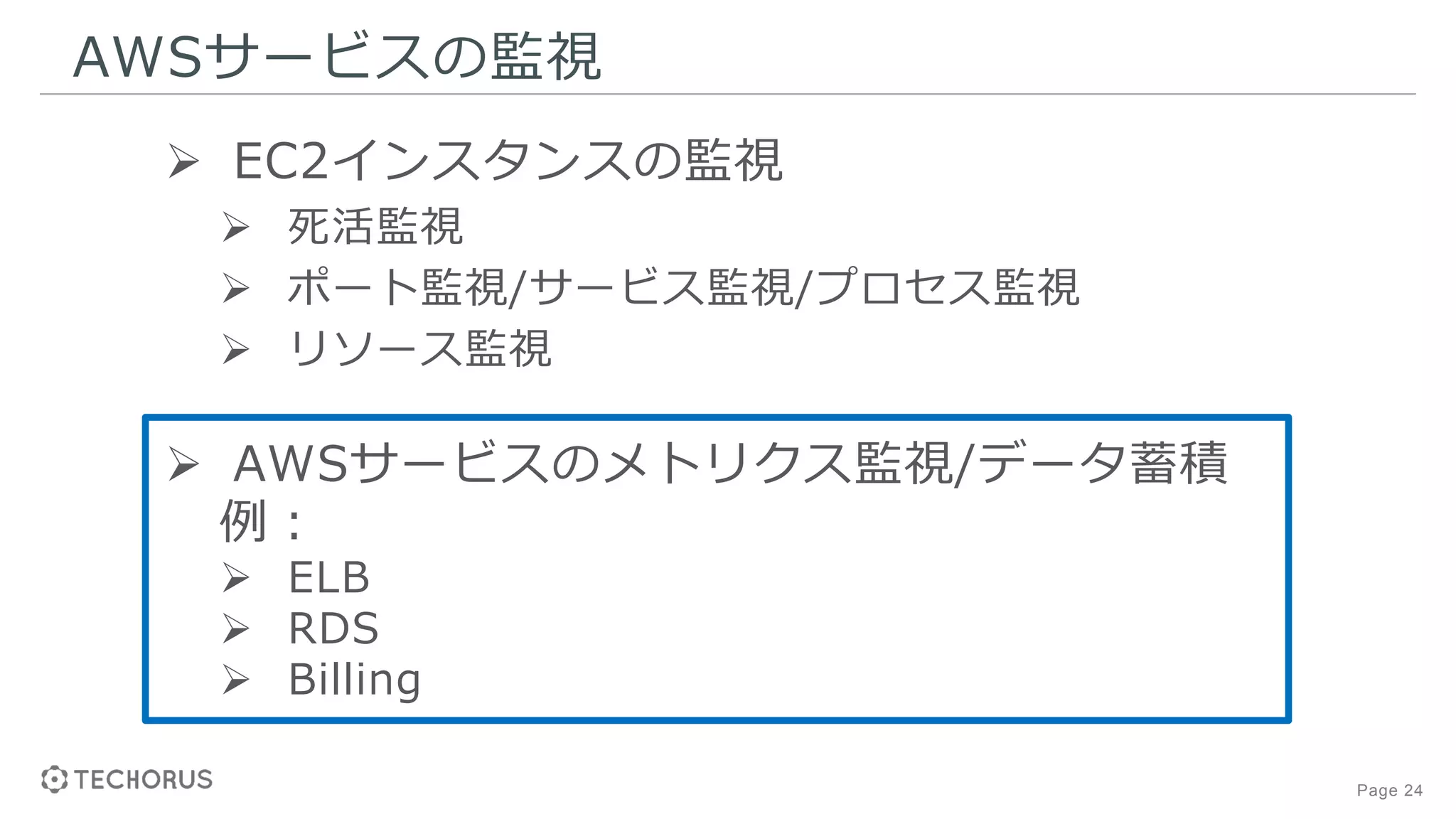 Page 24
AWSサービスの監視
 EC2インスタンスの監視
 死活監視
 ポート監視/サービス監視/プロセス監視
 リソース監視
 AWSサービスのメトリクス監視/データ蓄積
例：
 ELB
 RDS
 Billing
 