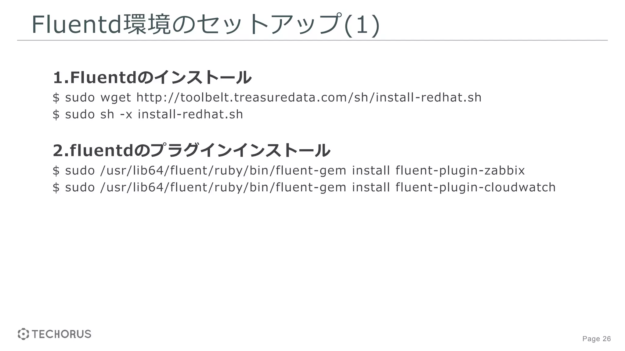 Page 26
Fluentd環境のセットアップ(1)
1.Fluentdのインストール
$ sudo wget http://toolbelt.treasuredata.com/sh/install-redhat.sh
$ sudo sh -x install-redhat.sh
2.fluentdのプラグインインストール
$ sudo /usr/lib64/fluent/ruby/bin/fluent-gem install fluent-plugin-zabbix
$ sudo /usr/lib64/fluent/ruby/bin/fluent-gem install fluent-plugin-cloudwatch
 