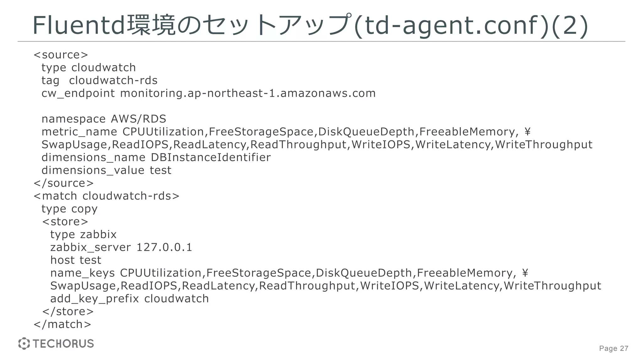 Page 27
Fluentd環境のセットアップ(td-agent.conf)(2)
<source>
type cloudwatch
tag cloudwatch-rds
cw_endpoint monitoring.ap-northeast-1.amazonaws.com
namespace AWS/RDS
metric_name CPUUtilization,FreeStorageSpace,DiskQueueDepth,FreeableMemory, ¥
SwapUsage,ReadIOPS,ReadLatency,ReadThroughput,WriteIOPS,WriteLatency,WriteThroughput
dimensions_name DBInstanceIdentifier
dimensions_value test
</source>
<match cloudwatch-rds>
type copy
<store>
type zabbix
zabbix_server 127.0.0.1
host test
name_keys CPUUtilization,FreeStorageSpace,DiskQueueDepth,FreeableMemory, ¥
SwapUsage,ReadIOPS,ReadLatency,ReadThroughput,WriteIOPS,WriteLatency,WriteThroughput
add_key_prefix cloudwatch
</store>
</match>
 