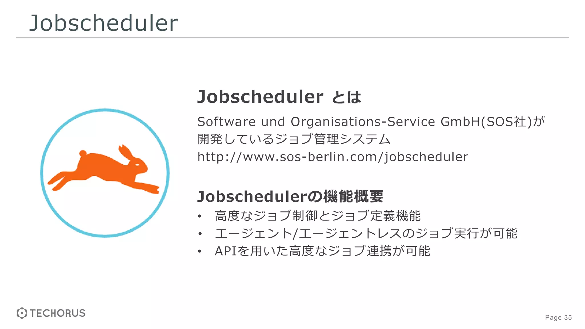 Page 35
Jobscheduler
Jobscheduler とは
Software und Organisations-Service GmbH(SOS社)が
開発しているジョブ管理システム
http://www.sos-berlin.com/jobscheduler
Jobschedulerの機能概要
• 高度なジョブ制御とジョブ定義機能
• エージェント/エージェントレスのジョブ実行が可能
• APIを用いた高度なジョブ連携が可能
 