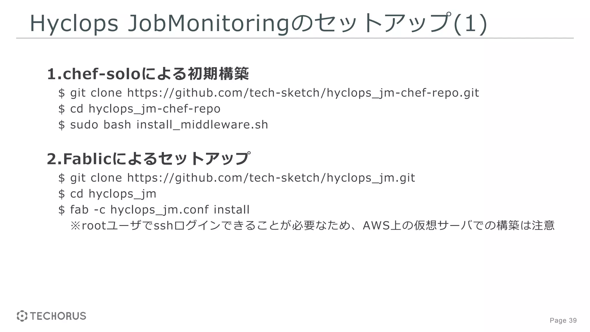 Page 39
Hyclops JobMonitoringのセットアップ(1)
1.chef-soloによる初期構築
$ git clone https://github.com/tech-sketch/hyclops_jm-chef-repo.git
$ cd hyclops_jm-chef-repo
$ sudo bash install_middleware.sh
2.Fablicによるセットアップ
$ git clone https://github.com/tech-sketch/hyclops_jm.git
$ cd hyclops_jm
$ fab -c hyclops_jm.conf install
※rootユーザでsshログインできることが必要なため、AWS上の仮想サーバでの構築は注意
 