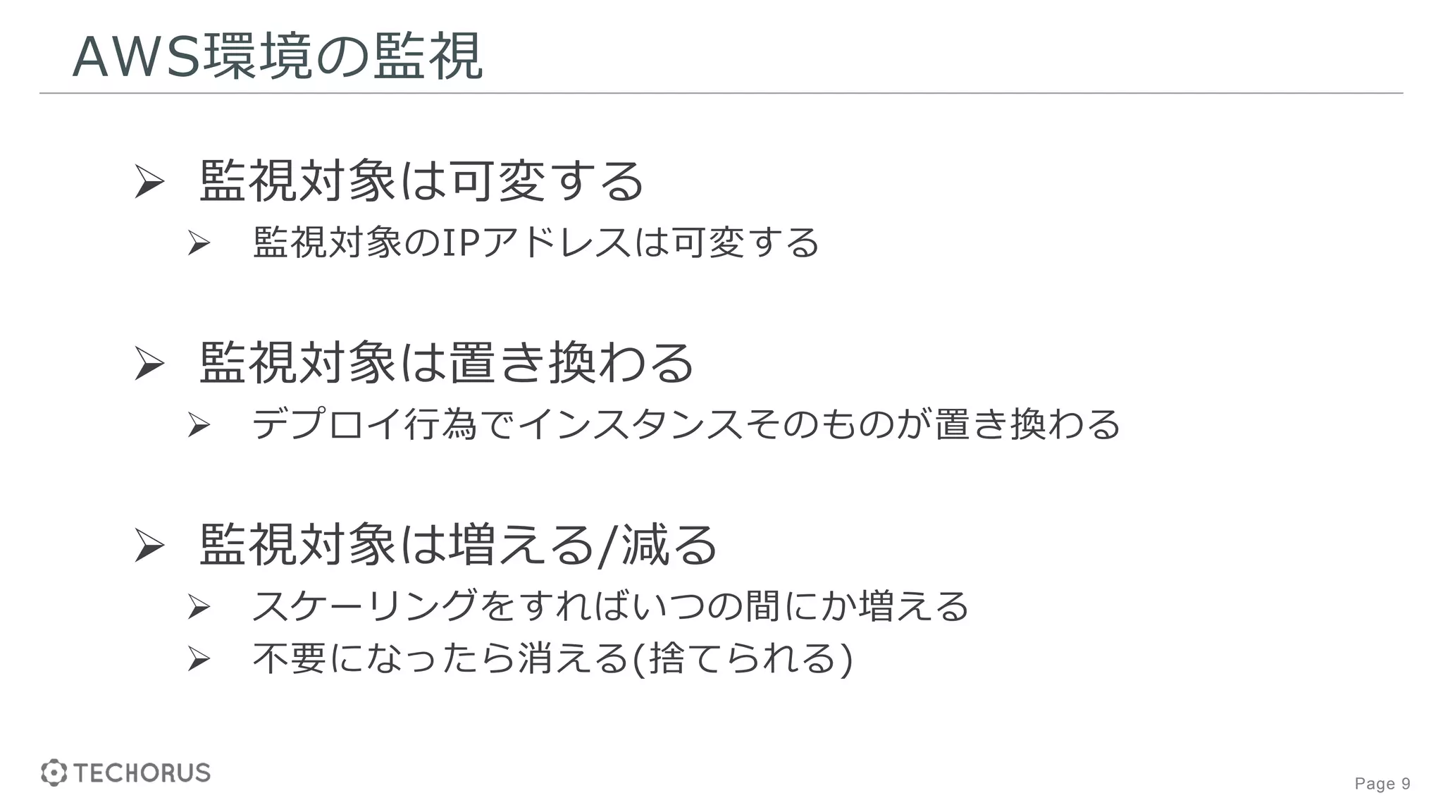 Page 9
AWS環境の監視
 監視対象は可変する
 監視対象のIPアドレスは可変する
 監視対象は置き換わる
 デプロイ行為でインスタンスそのものが置き換わる
 監視対象は増える/減る
 スケーリングをすればいつの間にか増える
 不要になったら消える(捨てられる)
 