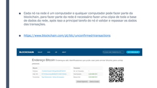■ Cada nó na rede é um computador e qualquer computador pode fazer parte da
blockchain, para fazer parte da rede é necessário fazer uma cópia de toda a base
de dados da rede, após isso a principal tarefa do nó é validar e repassar os dados
das transações.
■ https://www.blockchain.com/pt/btc/unconfirmed-transactions
 