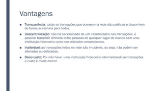 Vantagens
■ Transparência: todas as transações que ocorrem na rede são publicas e disponíveis
de forma acessíveis para todos.
■ Descentralização: não há necessidade de um intermediário nas transações, é
possível transferir dinheiro entre pessoas de qualquer lugar do mundo sem uma
instituição financeiro como nos métodos convencionais.
■ Inalterável: as transações feitas na rede são imutáveis, ou seja, não podem ser
alteradas ou deletadas.
■ Baixo custo: Por não haver uma instituição financeira intermediando as transações
o custo é muito menor.
 