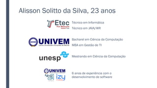 Alisson Solitto da Silva, 23 anos
Técnico em Informática
Técnico em JAVA/WR
Bacharel em Ciência da Computação
MBA em Gestão de TI
Mestrando em Ciência da Computação
6 anos de experiência com o
desenvolvimento de software
 