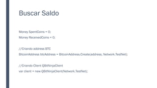 Buscar Saldo
Money SpentCoins = 0;
Money ReceivedCoins = 0;
//Criando address BTC
BitcoinAddress btcAddress = BitcoinAddress.Create(address, Network.TestNet);
//Criando Client QBitNinjaClient
var client = new QBitNinjaClient(Network.TestNet);
 