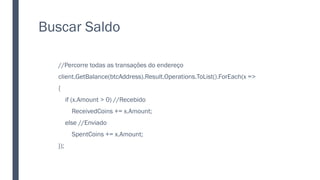 Buscar Saldo
//Percorre todas as transações do endereço
client.GetBalance(btcAddress).Result.Operations.ToList().ForEach(x =>
{
if (x.Amount > 0) //Recebido
ReceivedCoins += x.Amount;
else //Enviado
SpentCoins += x.Amount;
});
 