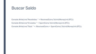 Buscar Saldo
Console.WriteLine("Recebidos: " + ReceivedCoins.ToUnit(MoneyUnit.BTC));
Console.WriteLine("Enviados: " + SpentCoins.ToUnit(MoneyUnit.BTC));
Console.WriteLine("Total: " + (ReceivedCoins + SpentCoins).ToUnit(MoneyUnit.BTC));
 