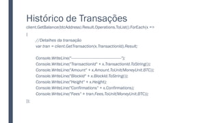 Histórico de Transações
client.GetBalance(btcAddress).Result.Operations.ToList().ForEach(x =>
{
//Detalhes da transação
var tran = client.GetTransaction(x.TransactionId).Result;
Console.WriteLine("----------------------------------------------");
Console.WriteLine("TransactionId" + x.TransactionId.ToString());
Console.WriteLine("Amount" + x.Amount.ToUnit(MoneyUnit.BTC));
Console.WriteLine("BlockId" + x.BlockId.ToString());
Console.WriteLine("Height" + x.Height);
Console.WriteLine("Confirmations" + x.Confirmations);
Console.WriteLine("Fees" + tran.Fees.ToUnit(MoneyUnit.BTC));
});
 