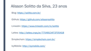 Alisson Solitto da Silva, 23 anos
Blog: https://solitto.com.br/
GitHub: https://github.com/alissonsolitto
Linkedin: https://www.linkedin.com/in/solitto
Lattes: http://lattes.cnpq.br/7754813473705418
Simplechain: https://simplechain.com.br/
IzyMobile: http://izymobile.com/
 